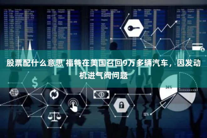 股票配什么意思 福特在美国召回9万多辆汽车，因发动机进气阀问题