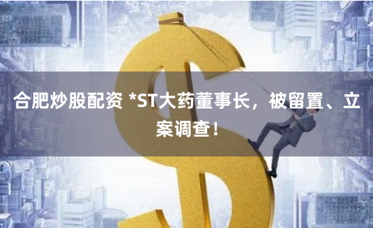 合肥炒股配资 *ST大药董事长，被留置、立案调查！