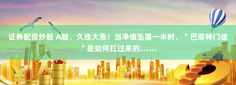证券配资炒股 A股，久违大涨！当净值坠落一半时，＂巴菲特门徒＂是如何扛过来的……