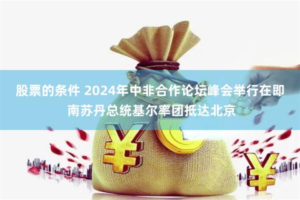 股票的条件 2024年中非合作论坛峰会举行在即 南苏丹总统基尔率团抵达北京