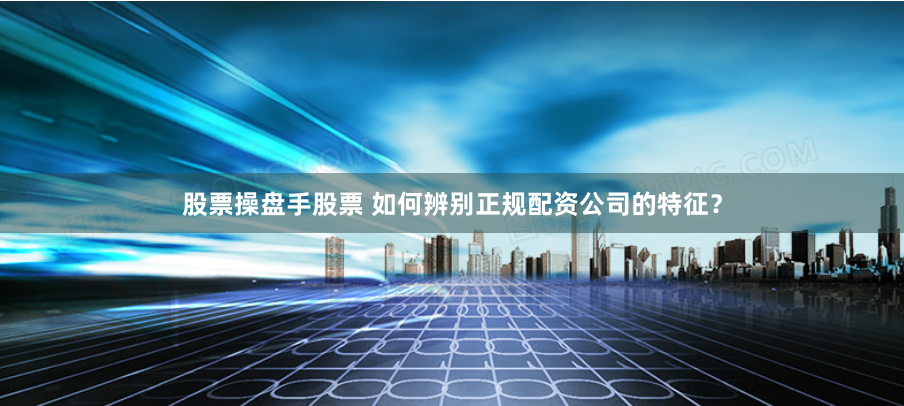 股票操盘手股票 如何辨别正规配资公司的特征？