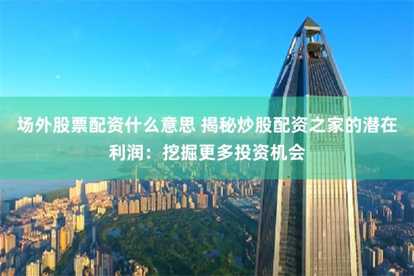 场外股票配资什么意思 揭秘炒股配资之家的潜在利润：挖掘更多投资机会