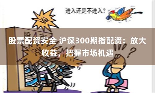 股票配资安全 沪深300期指配资：放大收益，把握市场机遇