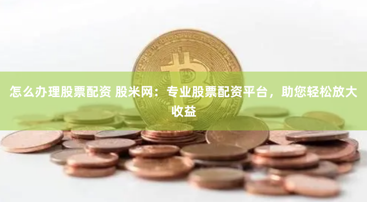 怎么办理股票配资 股米网：专业股票配资平台，助您轻松放大收益