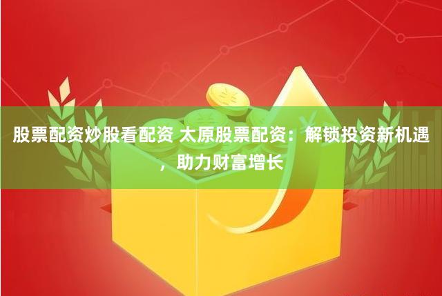 股票配资炒股看配资 太原股票配资：解锁投资新机遇，助力财富增长